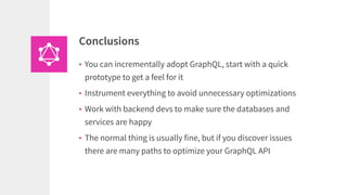 • You can incrementally adopt GraphQL, start with a quick
prototype to get a feel for it
• Instrument everything to avoid unnecessary optimizations
• Work with backend devs to make sure the databases and
services are happy
• The normal thing is usually fine, but if you discover issues
there are many paths to optimize your GraphQL API
Conclusions
 