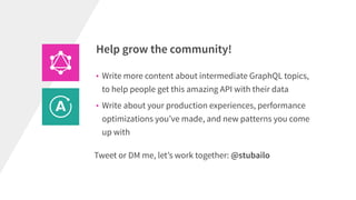 Help grow the community!
• Write more content about intermediate GraphQL topics,
to help people get this amazing API with their data
• Write about your production experiences, performance
optimizations you’ve made, and new patterns you come
up with
Tweet or DM me, let’s work together: @stubailo
 