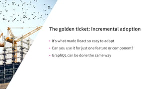 • It’s what made React so easy to adopt
• Can you use it for just one feature or component?
• GraphQL can be done the same way
The golden ticket: Incremental adoption
 