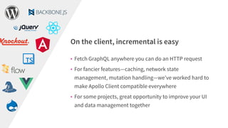 • Fetch GraphQL anywhere you can do an HTTP request
• For fancier features—caching, network state
management, mutation handling—we’ve worked hard to
make Apollo Client compatible everywhere
• For some projects, great opportunity to improve your UI
and data management together
On the client, incremental is easy
 