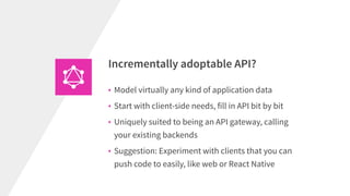 • Model virtually any kind of application data
• Start with client-side needs, fill in API bit by bit
• Uniquely suited to being an API gateway, calling
your existing backends
• Suggestion: Experiment with clients that you can
push code to easily, like web or React Native
Incrementally adoptable API?
 