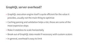 GraphQL server overhead?
• GraphQL execution engine itself is quite eﬀicient for the value it
provides, usually not the ma...