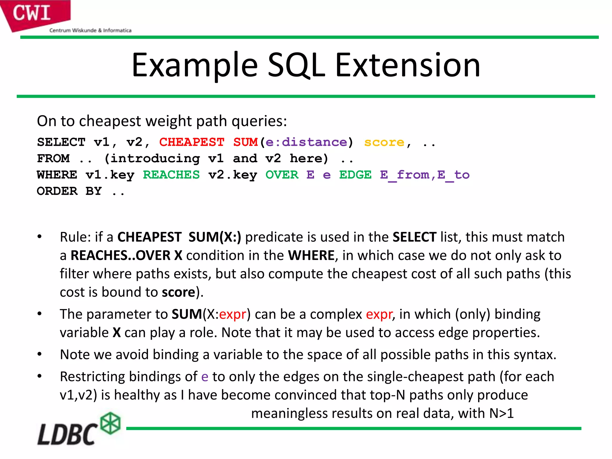 Example SQL Extension
On to cheapest weight path queries:
SELECT v1, v2, CHEAPEST SUM(e:distance) score, ..
FROM .. (introducing v1 and v2 here) ..
WHERE v1.key REACHES v2.key OVER E e EDGE E_from,E_to
ORDER BY ..
• Rule: if a CHEAPEST SUM(X:) predicate is used in the SELECT list, this must match
a REACHES..OVER X condition in the WHERE, in which case we do not only ask to
filter where paths exists, but also compute the cheapest cost of all such paths (this
cost is bound to score).
• The parameter to SUM(X:expr) can be a complex expr, in which (only) binding
variable X can play a role. Note that it may be used to access edge properties.
• Note we avoid binding a variable to the space of all possible paths in this syntax.
• Restricting bindings of e to only the edges on the single-cheapest path (for each
v1,v2) is healthy as I have become convinced that top-N paths only produce
meaningless results on real data, with N>1
 