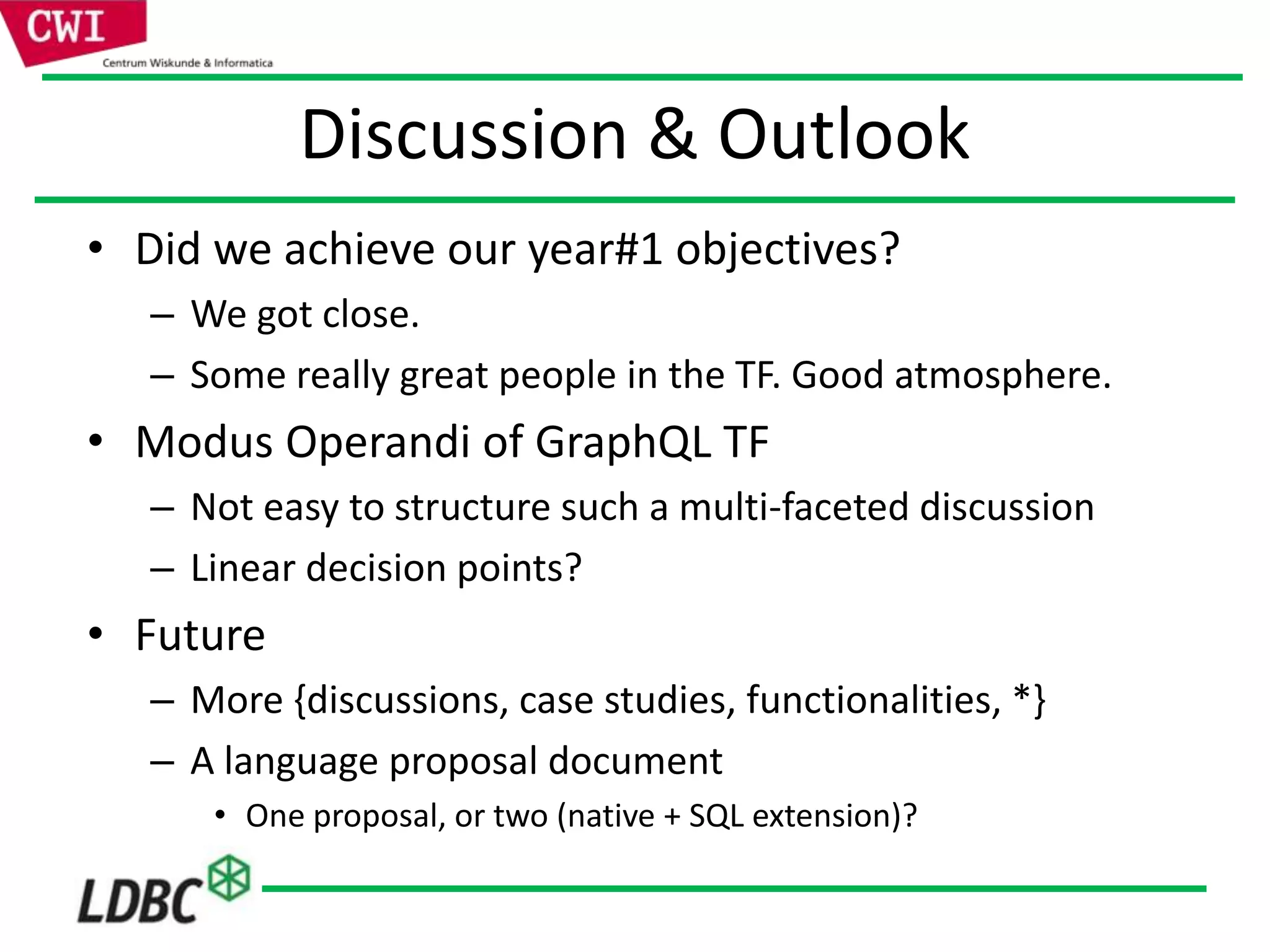 Discussion & Outlook
• Did we achieve our year#1 objectives?
– We got close.
– Some really great people in the TF. Good atmosphere.
• Modus Operandi of GraphQL TF
– Not easy to structure such a multi-faceted discussion
– Linear decision points?
• Future
– More {discussions, case studies, functionalities, *}
– A language proposal document
• One proposal, or two (native + SQL extension)?
 