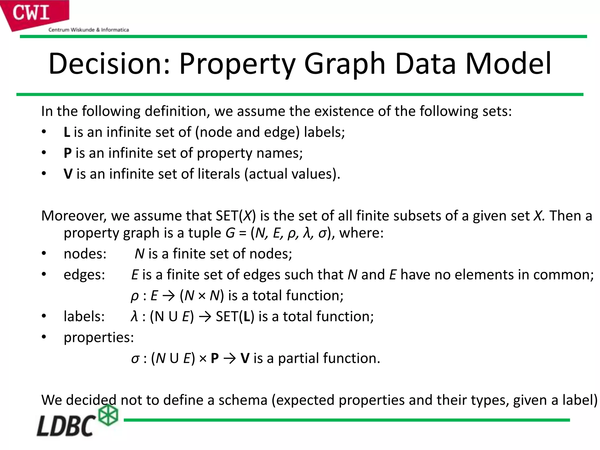Decision: Property Graph Data Model
In the following definition, we assume the existence of the following sets:
• L is an infinite set of (node and edge) labels;
• P is an infinite set of property names;
• V is an infinite set of literals (actual values).
Moreover, we assume that SET(X) is the set of all finite subsets of a given set X. Then a
property graph is a tuple G = (N, E, ρ, λ, σ), where:
• nodes: N is a finite set of nodes;
• edges: E is a finite set of edges such that N and E have no elements in common;
ρ : E → (N × N) is a total function;
• labels: λ : (N U E) → SET(L) is a total function;
• properties:
σ : (N U E) × P → V is a partial function.
We decided not to define a schema (expected properties and their types, given a label)
 