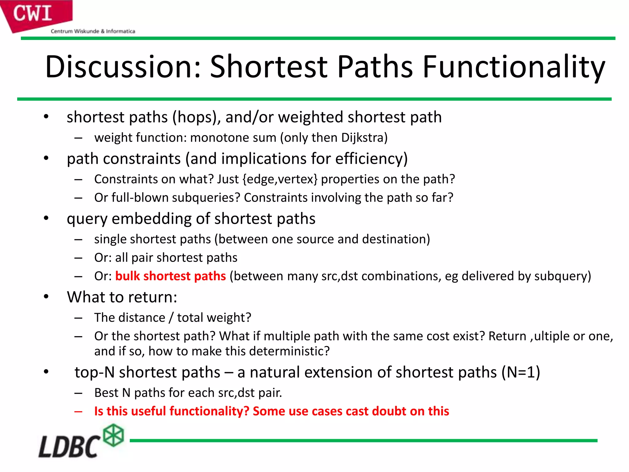 Discussion: Shortest Paths Functionality
• shortest paths (hops), and/or weighted shortest path
– weight function: monotone sum (only then Dijkstra)
• path constraints (and implications for efficiency)
– Constraints on what? Just {edge,vertex} properties on the path?
– Or full-blown subqueries? Constraints involving the path so far?
• query embedding of shortest paths
– single shortest paths (between one source and destination)
– Or: all pair shortest paths
– Or: bulk shortest paths (between many src,dst combinations, eg delivered by subquery)
• What to return:
– The distance / total weight?
– Or the shortest path? What if multiple path with the same cost exist? Return ,ultiple or one,
and if so, how to make this deterministic?
• top-N shortest paths – a natural extension of shortest paths (N=1)
– Best N paths for each src,dst pair.
– Is this useful functionality? Some use cases cast doubt on this
 