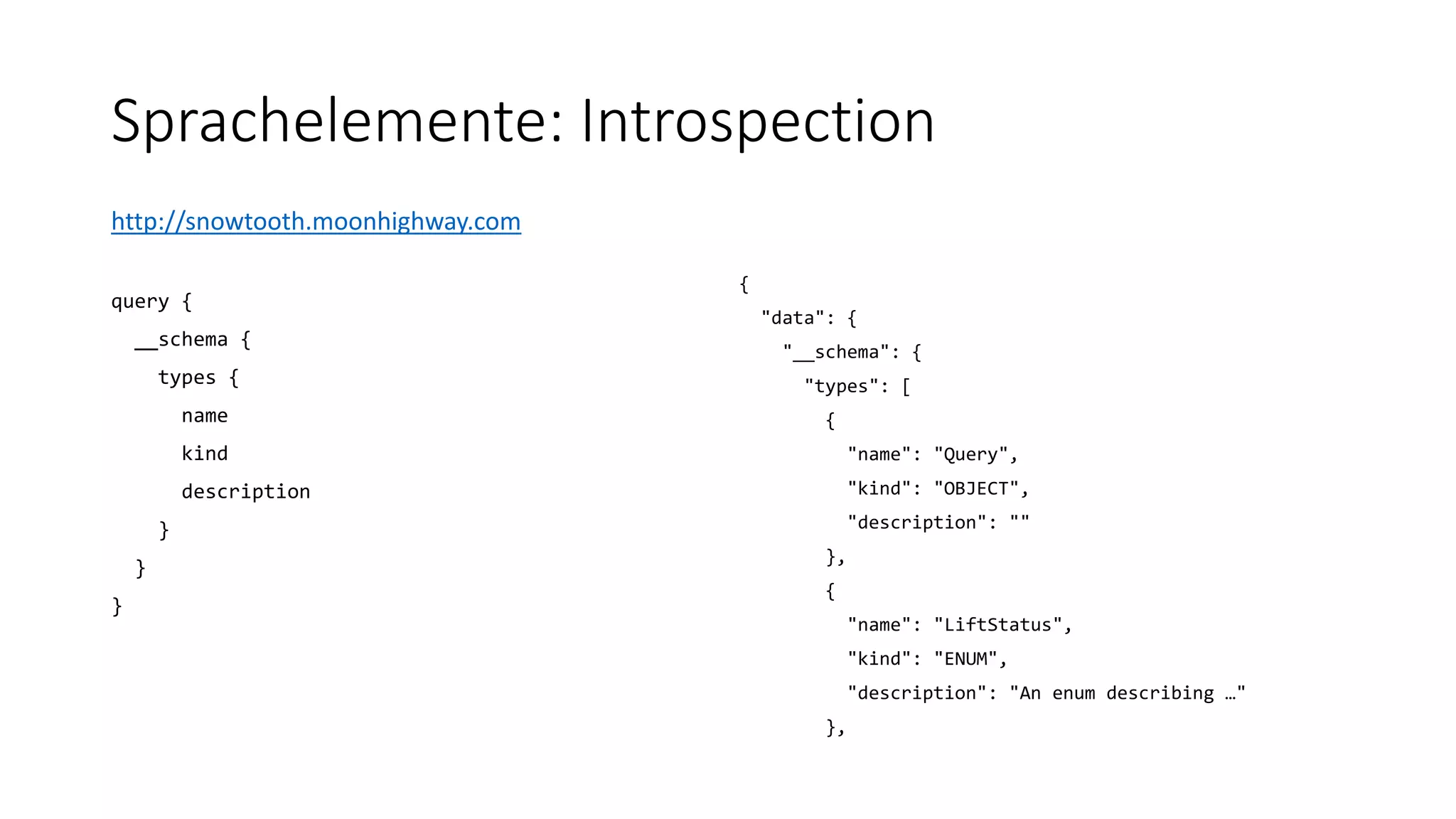 Sprachelemente: Introspection
http://snowtooth.moonhighway.com
query {
__schema {
types {
name
kind
description
}
}
}
{
"data": {
"__schema": {
"types": [
{
"name": "Query",
"kind": "OBJECT",
"description": ""
},
{
"name": "LiftStatus",
"kind": "ENUM",
"description": "An enum describing …"
},
 