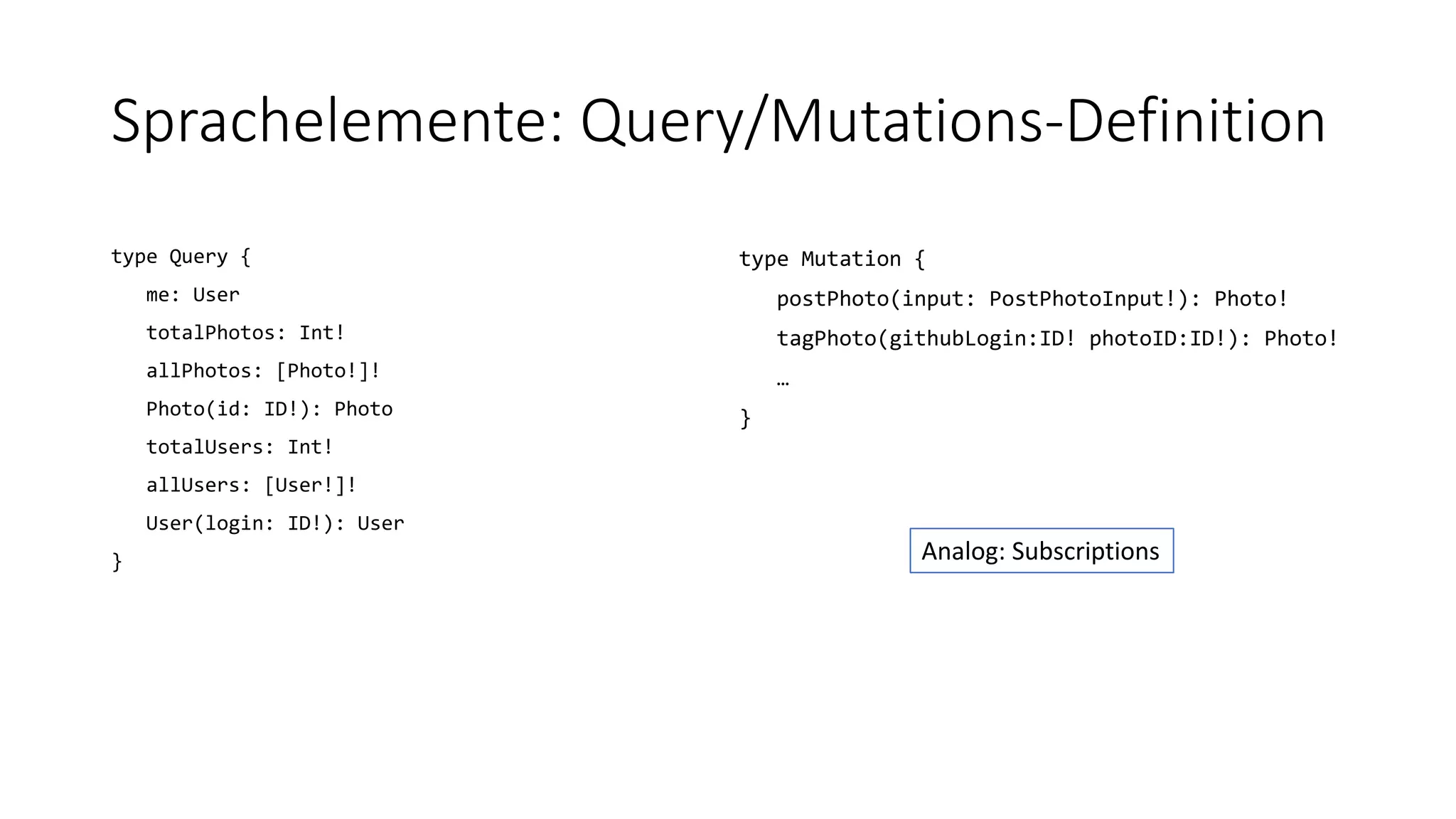 Sprachelemente: Query/Mutations-Definition
type Query {
me: User
totalPhotos: Int!
allPhotos: [Photo!]!
Photo(id: ID!): Photo
totalUsers: Int!
allUsers: [User!]!
User(login: ID!): User
}
type Mutation {
postPhoto(input: PostPhotoInput!): Photo!
tagPhoto(githubLogin:ID! photoID:ID!): Photo!
…
}
Analog: Subscriptions
 