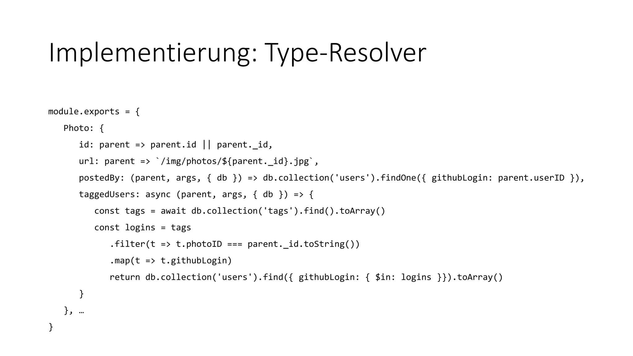 Implementierung: Type-Resolver
module.exports = {
Photo: {
id: parent => parent.id || parent._id,
url: parent => `/img/photos/${parent._id}.jpg`,
postedBy: (parent, args, { db }) => db.collection('users').findOne({ githubLogin: parent.userID }),
taggedUsers: async (parent, args, { db }) => {
const tags = await db.collection('tags').find().toArray()
const logins = tags
.filter(t => t.photoID === parent._id.toString())
.map(t => t.githubLogin)
return db.collection('users').find({ githubLogin: { $in: logins }}).toArray()
}
}, …
}
 