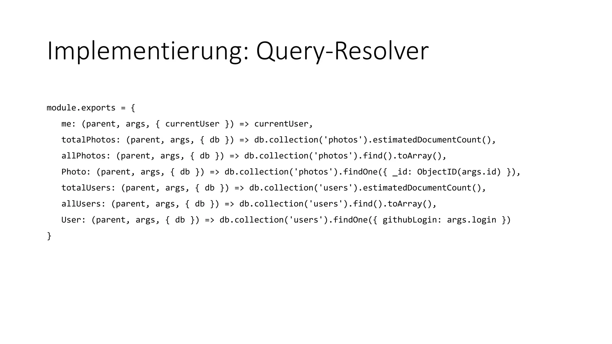 Implementierung: Query-Resolver
module.exports = {
me: (parent, args, { currentUser }) => currentUser,
totalPhotos: (parent, args, { db }) => db.collection('photos').estimatedDocumentCount(),
allPhotos: (parent, args, { db }) => db.collection('photos').find().toArray(),
Photo: (parent, args, { db }) => db.collection('photos').findOne({ _id: ObjectID(args.id) }),
totalUsers: (parent, args, { db }) => db.collection('users').estimatedDocumentCount(),
allUsers: (parent, args, { db }) => db.collection('users').find().toArray(),
User: (parent, args, { db }) => db.collection('users').findOne({ githubLogin: args.login })
}
 