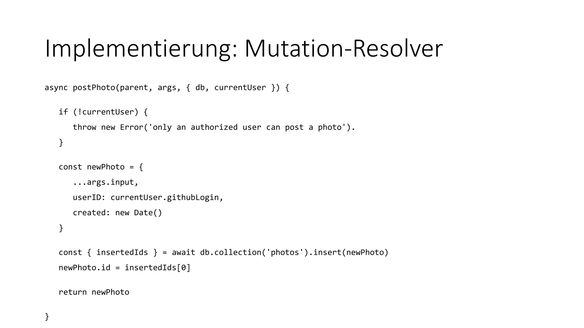 Implementierung: Mutation-Resolver
async postPhoto(parent, args, { db, currentUser }) {
if (!currentUser) {
throw new Error('only an authorized user can post a photo').
}
const newPhoto = {
...args.input,
userID: currentUser.githubLogin,
created: new Date()
}
const { insertedIds } = await db.collection('photos').insert(newPhoto)
newPhoto.id = insertedIds[0]
return newPhoto
}
 
