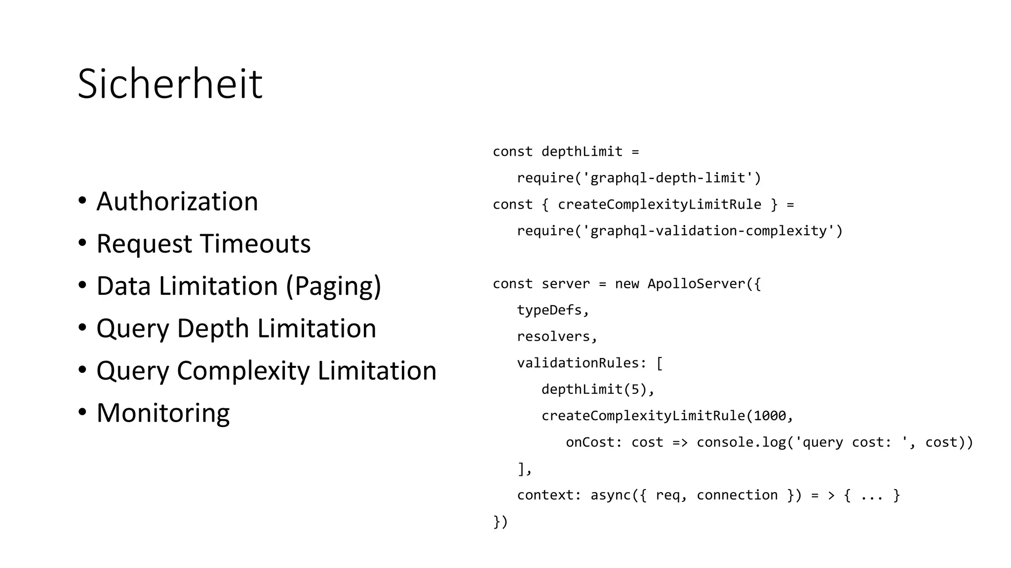 Sicherheit
• Authorization
• Request Timeouts
• Data Limitation (Paging)
• Query Depth Limitation
• Query Complexity Limitation
• Monitoring
const depthLimit =
require('graphql-depth-limit')
const { createComplexityLimitRule } =
require('graphql-validation-complexity')
const server = new ApolloServer({
typeDefs,
resolvers,
validationRules: [
depthLimit(5),
createComplexityLimitRule(1000,
onCost: cost => console.log('query cost: ', cost))
],
context: async({ req, connection }) = > { ... }
})
 