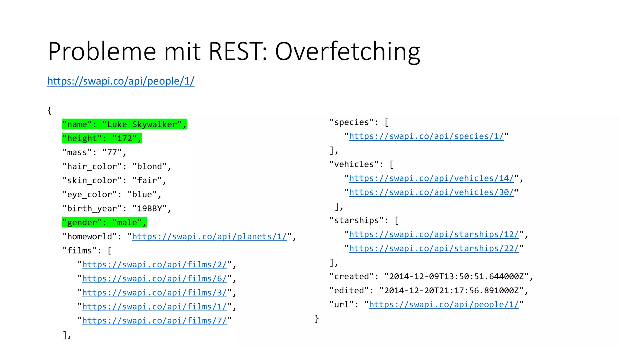 Probleme mit REST: Overfetching
https://swapi.co/api/people/1/
{
"name": "Luke Skywalker",
"height": "172",
"mass": "77",
"hair_color": "blond",
"skin_color": "fair",
"eye_color": "blue",
"birth_year": "19BBY",
"gender": "male",
"homeworld": "https://swapi.co/api/planets/1/",
"films": [
"https://swapi.co/api/films/2/",
"https://swapi.co/api/films/6/",
"https://swapi.co/api/films/3/",
"https://swapi.co/api/films/1/",
"https://swapi.co/api/films/7/"
],
"species": [
"https://swapi.co/api/species/1/"
],
"vehicles": [
"https://swapi.co/api/vehicles/14/",
"https://swapi.co/api/vehicles/30/“
],
"starships": [
"https://swapi.co/api/starships/12/",
"https://swapi.co/api/starships/22/"
],
"created": "2014-12-09T13:50:51.644000Z",
"edited": "2014-12-20T21:17:56.891000Z",
"url": "https://swapi.co/api/people/1/"
}
 