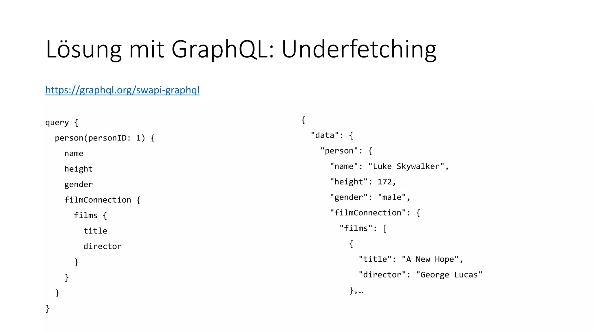 Lösung mit GraphQL: Underfetching
https://graphql.org/swapi-graphql
query {
person(personID: 1) {
name
height
gender
filmConnection {
films {
title
director
}
}
}
}
{
"data": {
"person": {
"name": "Luke Skywalker",
"height": 172,
"gender": "male",
"filmConnection": {
"films": [
{
"title": "A New Hope",
"director": "George Lucas"
},…
 