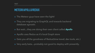 TEXT
METEOR/APOLLO/REDUX
▸ The Meteor guys have seen the light!
▸ They are migrating to GraphQL and towards backend
database agnostic
▸ But wait…they are doing their own client called Apollo
▸ Apollo uses Redux as it’s local Graph store
▸ Gets you all the goodness of Redux(time travel, dev tools, etc.)
▸ Very early beta…probably not good to deploy with presently.
 