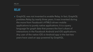 RELAY
RELAY
▸ GraphQL was not invented to enable Relay. In fact, GraphQL
predates Relay by nearly three years. It was invented during
the move from Facebook's HTML5-driven mobile
applications to purely native applications. It is a query
language for graph data that powers the lion's share of
interactions in the Facebook Android and iOS applications.
Any user of the native iOS or Android app in the last two
years have used an app powered by GraphQL.
 