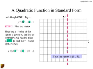 A Quadratic Function in Standard Form
Let's Graph ONE! Try …                        y

             y = 2x2 – 4x – 1
STEP 2: Find the vertex

Since the x – value of the
vertex is given by the line of
symmetry, we need to plug
in x = 1 to find the y – value
                                                                 x
of the vertex.

   y = 2( 1) 2 - 4( 1) - 1 = - 3

                                   Thus the vertex is (1 ,–3).
 