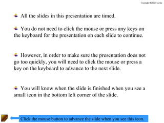 All the slides in this presentation are timed.

   You do not need to click the mouse or press any keys on
the keyboard for the presentation on each slide to continue.


   However, in order to make sure the presentation does not
go too quickly, you will need to click the mouse or press a
key on the keyboard to advance to the next slide.


  You will know when the slide is finished when you see a
small icon in the bottom left corner of the slide.



   Click the mouse button to advance the slide when you see this icon.
 