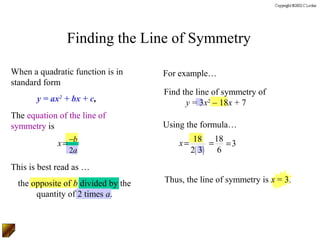 Finding the Line of Symmetry

When a quadratic function is in      For example…
standard form
                                     Find the line of symmetry of
       y = ax + bx + c,
             2
                                           y = 3x2 – 18x + 7
The equation of the line of
symmetry is                          Using the formula…

             x = −b                      x = 18 = 18 = 3
                 2a                         2( 3) 6
This is best read as …
  the opposite of b divided by the   Thus, the line of symmetry is x = 3.
       quantity of 2 times a.
 