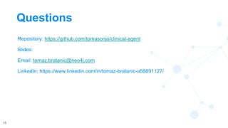 15
Questions
Repository: https://github.com/tomasonjo/clinical-agent
Slides:
Email: tomaz.bratanic@neo4j.com
LinkedIn: https://www.linkedin.com/in/tomaz-bratanic-a58891127/
 