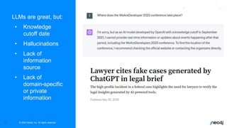 © 2022 Neo4j, Inc. All rights reserved.
3
LLMs are great, but:
• Knowledge
cutoff date
• Hallucinations
• Lack of
information
source
• Lack of
domain-specific
or private
information
 