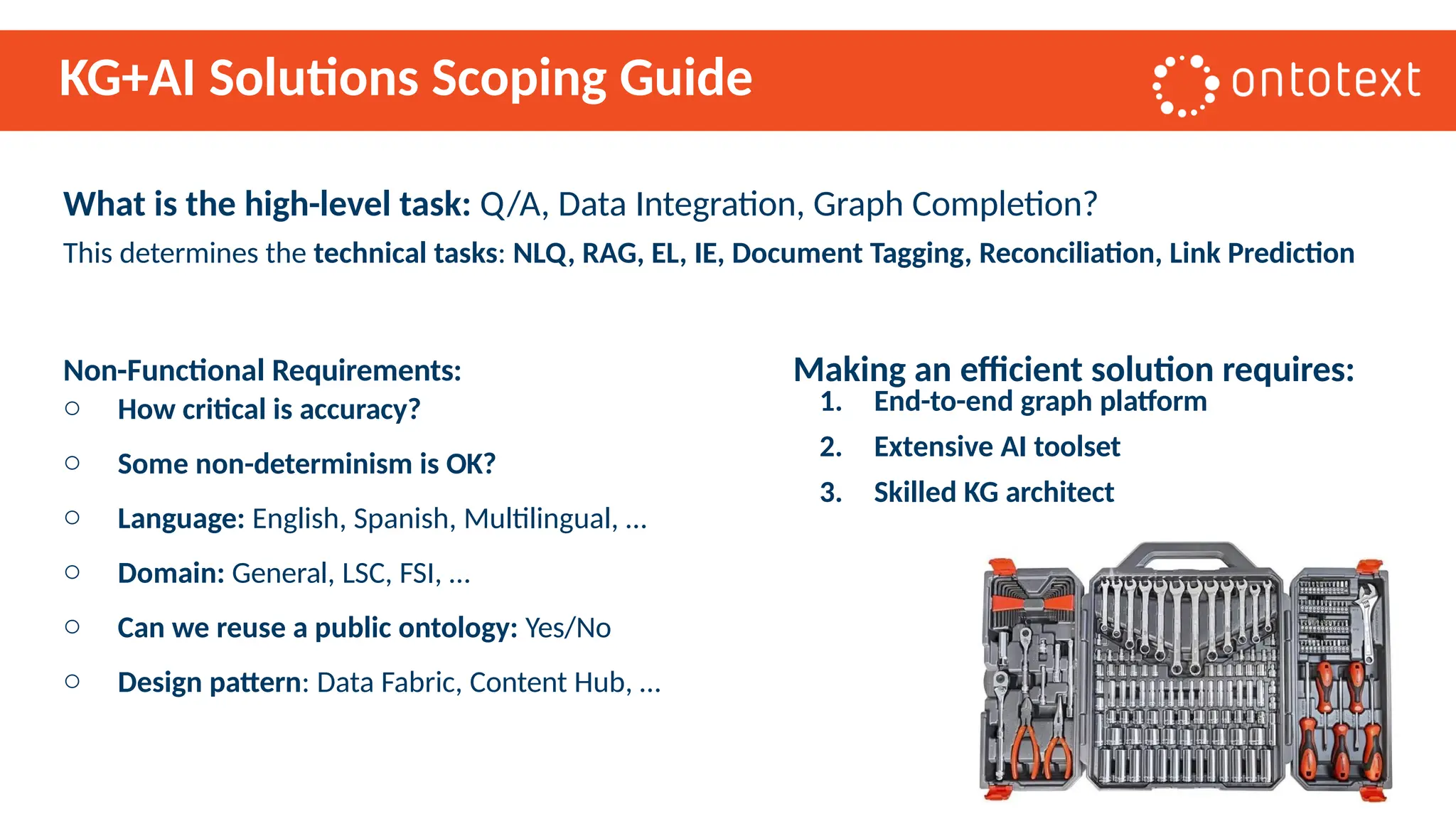 KG+AI Solutions Scoping Guide
1. End-to-end graph platform
2. Extensive AI toolset
3. Skilled KG architect
What is the high-level task: Q/A, Data Integration, Graph Completion?
This determines the technical tasks: NLQ, RAG, EL, IE, Document Tagging, Reconciliation, Link Prediction
Non-Functional Requirements: Making an efficient solution requires:
o How critical is accuracy?
o Some non-determinism is OK?
o Language: English, Spanish, Multilingual, …
o Domain: General, LSC, FSI, …
o Can we reuse a public ontology: Yes/No
o Design pattern: Data Fabric, Content Hub, …
 