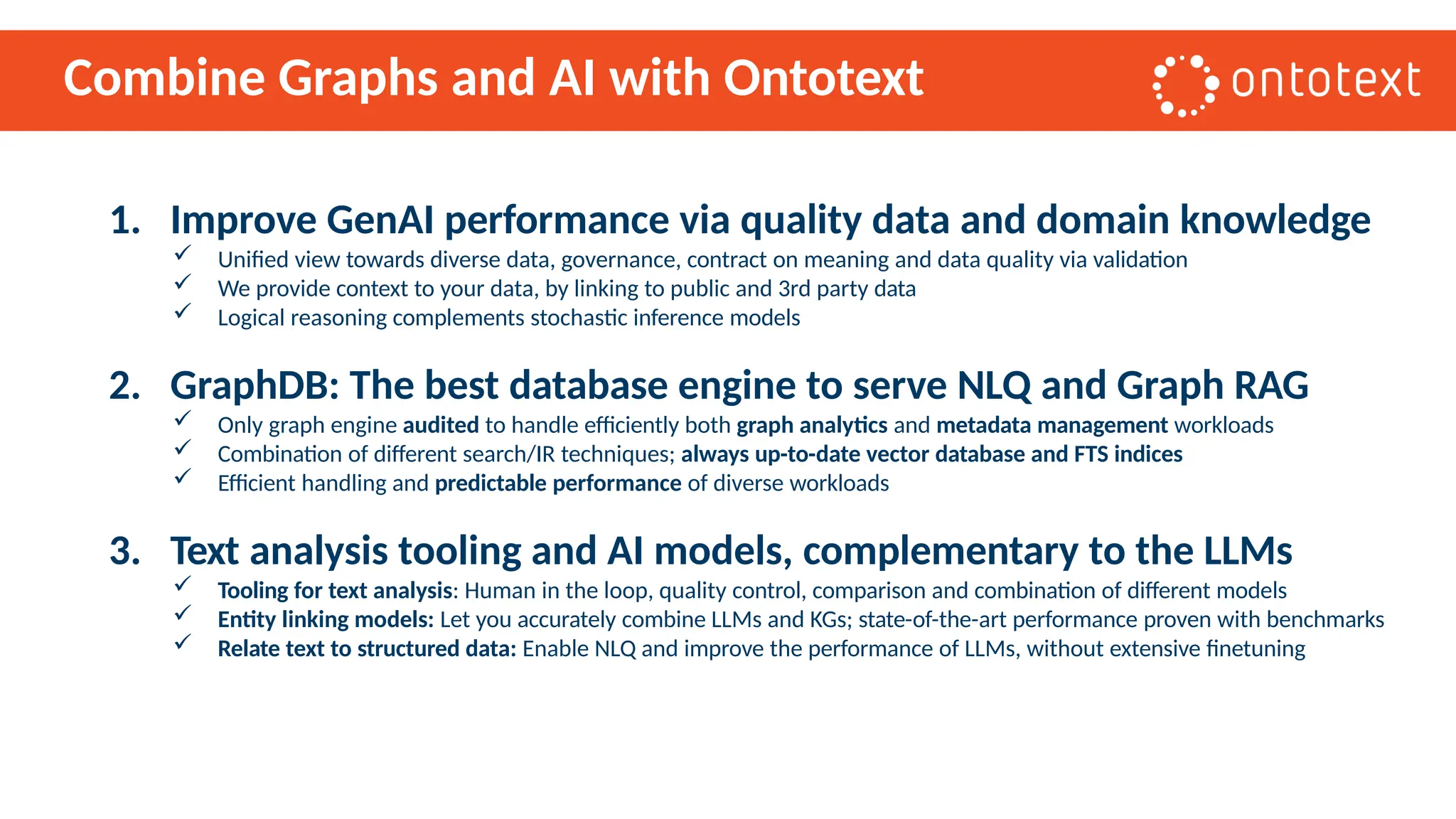 Combine Graphs and AI with Ontotext
1. Improve GenAI performance via quality data and domain knowledge
 Unified view towards diverse data, governance, contract on meaning and data quality via validation
 We provide context to your data, by linking to public and 3rd party data
 Logical reasoning complements stochastic inference models
2. GraphDB: The best database engine to serve NLQ and Graph RAG
 Only graph engine audited to handle efficiently both graph analytics and metadata management workloads
 Combination of different search/IR techniques; always up-to-date vector database and FTS indices
 Efficient handling and predictable performance of diverse workloads
3. Text analysis tooling and AI models, complementary to the LLMs
 Tooling for text analysis: Human in the loop, quality control, comparison and combination of different models
 Entity linking models: Let you accurately combine LLMs and KGs; state-of-the-art performance proven with benchmarks
 Relate text to structured data: Enable NLQ and improve the performance of LLMs, without extensive finetuning
 