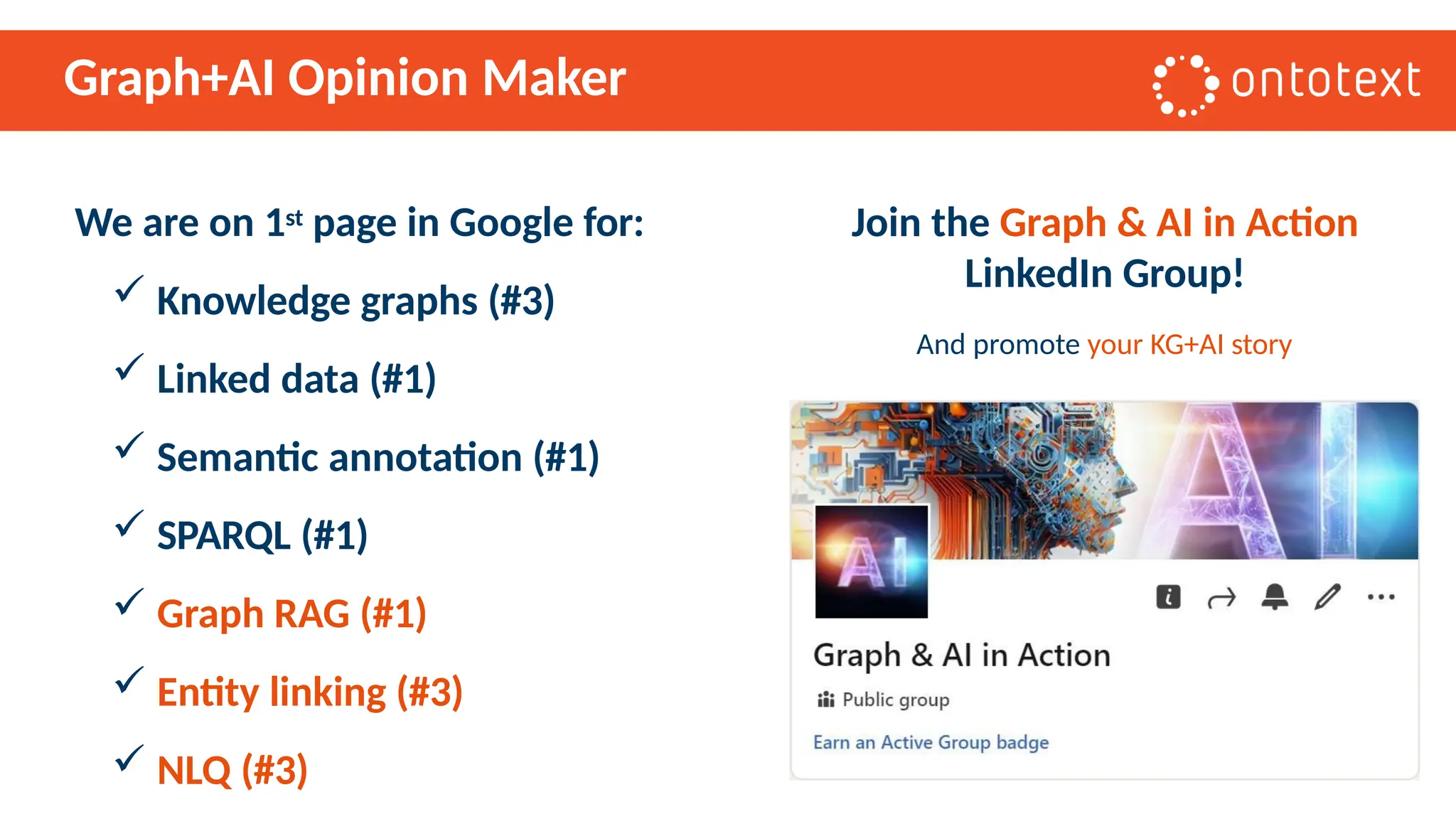 Graph+AI Opinion Maker
We are on 1st page in Google for:
 Knowledge graphs (#3)
 Linked data (#1)
 Semantic annotation (#1)
 SPARQL (#1)
 Graph RAG (#1)
 Entity linking (#3)
 NLQ (#3)
Join the Graph & AI in Action
LinkedIn Group!
And promote your KG+AI story
 