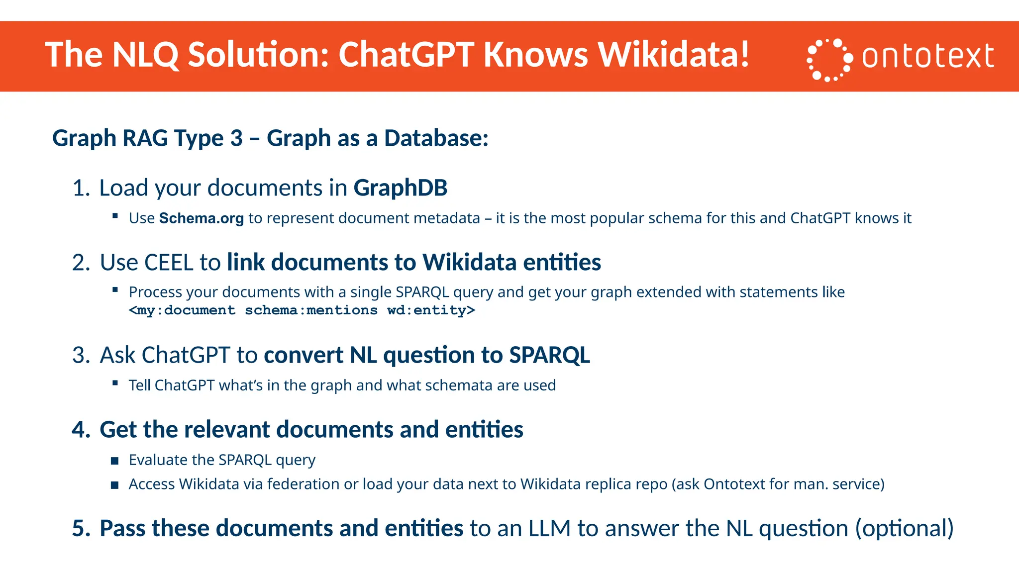 The NLQ Solution: ChatGPT Knows Wikidata!
Graph RAG Type 3 – Graph as a Database:
1. Load your documents in GraphDB
▪ Use Schema.org to represent document metadata – it is the most popular schema for this and ChatGPT knows it
2. Use CEEL to link documents to Wikidata entities
▪ Process your documents with a single SPARQL query and get your graph extended with statements like
<my:document schema:mentions wd:entity>
3. Ask ChatGPT to convert NL question to SPARQL
▪ Tell ChatGPT what’s in the graph and what schemata are used
4. Get the relevant documents and entities
▪ Evaluate the SPARQL query
▪ Access Wikidata via federation or load your data next to Wikidata replica repo (ask Ontotext for man. service)
5. Pass these documents and entities to an LLM to answer the NL question (optional)
 