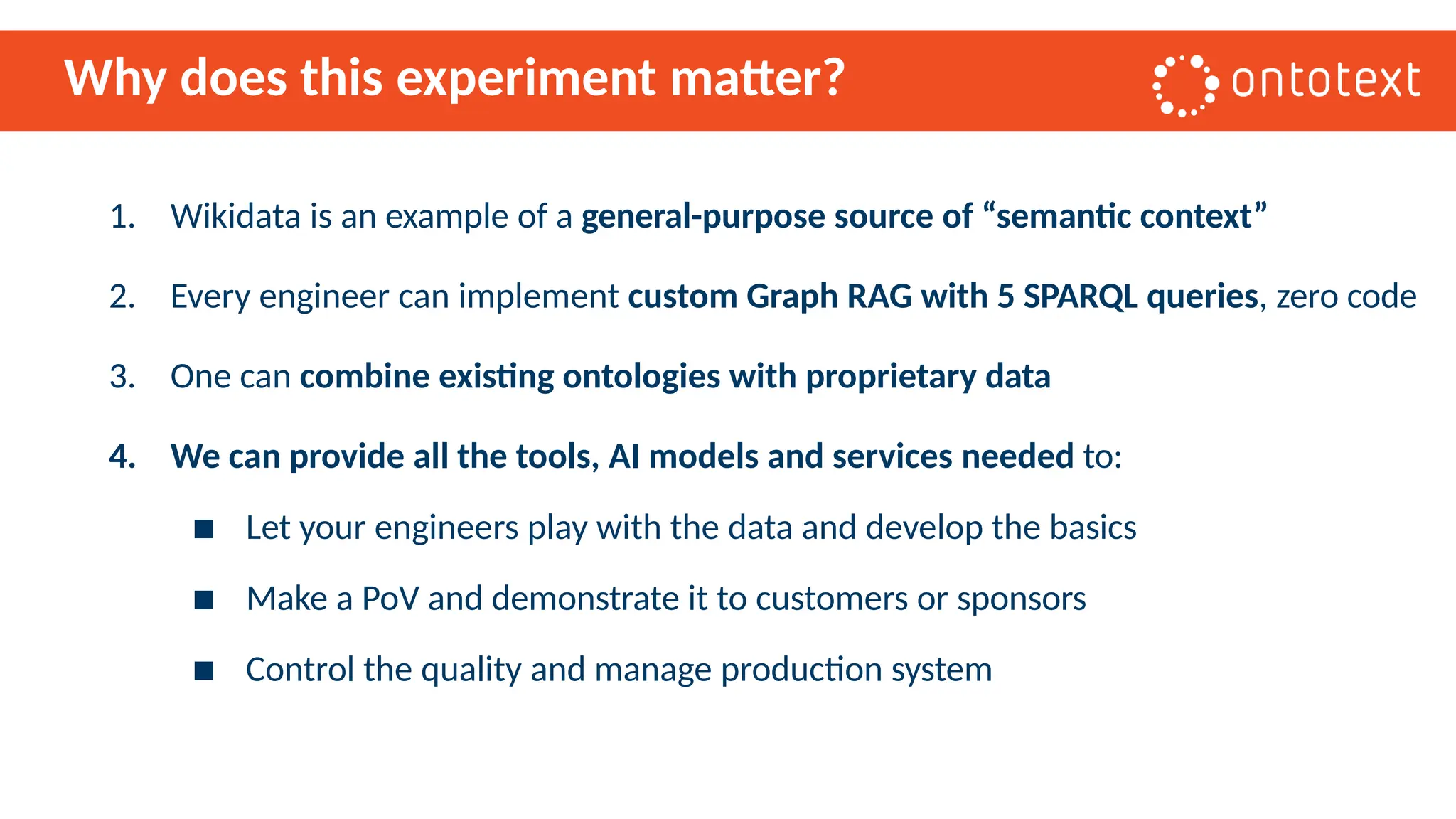 Why does this experiment matter?
1. Wikidata is an example of a general-purpose source of “semantic context”
2. Every engineer can implement custom Graph RAG with 5 SPARQL queries, zero code
3. One can combine existing ontologies with proprietary data
4. We can provide all the tools, AI models and services needed to:
▪ Let your engineers play with the data and develop the basics
▪ Make a PoV and demonstrate it to customers or sponsors
▪ Control the quality and manage production system
 