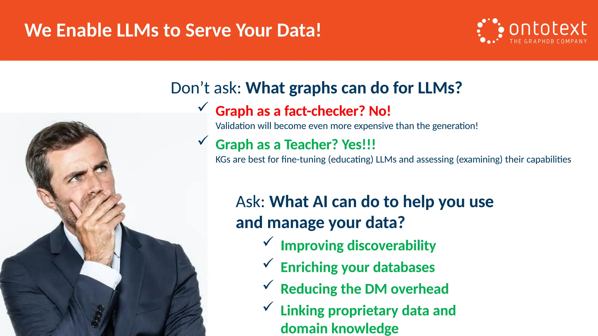 We Enable LLMs to Serve Your Data!
Don’t ask: What graphs can do for LLMs?
 Graph as a fact-checker? No!
Validation will become even more expensive than the generation!
 Graph as a Teacher? Yes!!!
KGs are best for fine-tuning (educating) LLMs and assessing (examining) their capabilities
Ask: What AI can do to help you use
and manage your data?
 Improving discoverability
 Enriching your databases
 Reducing the DM overhead
 Linking proprietary data and
domain knowledge
 