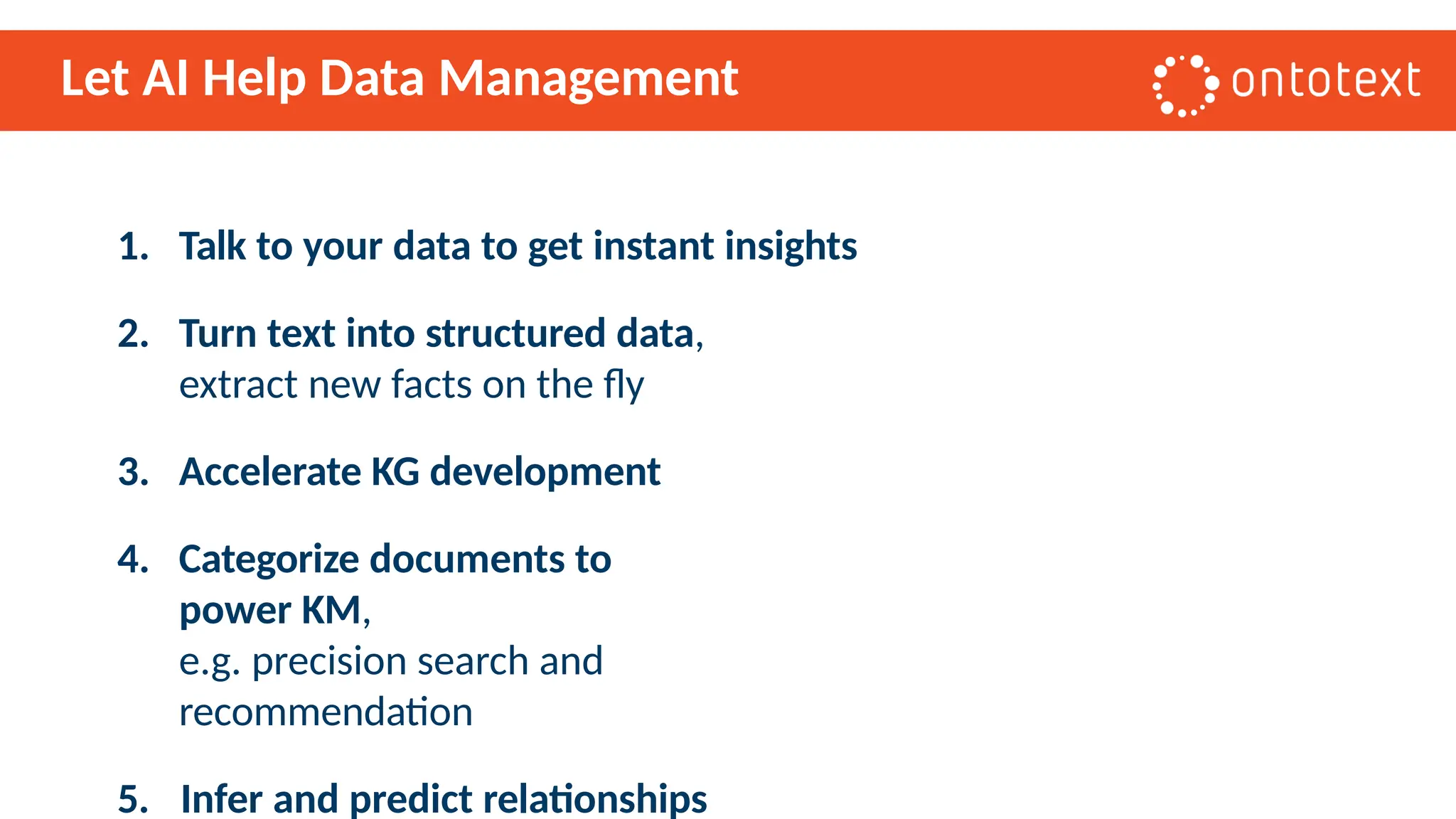 Let AI Help Data Management
1. Talk to your data to get instant insights
2. Turn text into structured data,
extract new facts on the fly
3. Accelerate KG development
4. Categorize documents to
power KM,
e.g. precision search and
recommendation
5. Infer and predict relationships
 