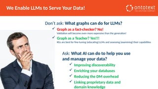 We Enable LLMs to Serve Your Data!
Don’t ask: What graphs can do for LLMs?
 Graph as a fact-checker? No!
Validation will become even more expensive than the generation!
 Graph as a Teacher? Yes!!!
KGs are best for fine-tuning (educating) LLMs and assessing (examining) their capabilities
Ask: What AI can do to help you use
and manage your data?
 Improving discoverability
 Enriching your databases
 Reducing the DM overhead
 Linking proprietary data and
domain knowledge
 