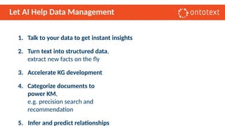 Let AI Help Data Management
1. Talk to your data to get instant insights
2. Turn text into structured data,
extract new facts on the fly
3. Accelerate KG development
4. Categorize documents to
power KM,
e.g. precision search and
recommendation
5. Infer and predict relationships
 