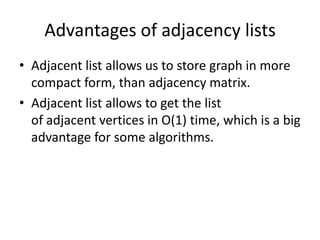 Advantages of adjacency lists
• Adjacent list allows us to store graph in more
  compact form, than adjacency matrix.
• Adjacent list allows to get the list
  of adjacent vertices in O(1) time, which is a big
  advantage for some algorithms.
 