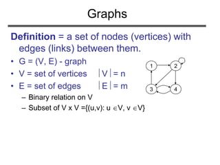 Graphs
Definition = a set of nodes (vertices) with
edges (links) between them.
• G = (V, E) - graph
• V = set of vertices V = n
• E = set of edges E = m
– Binary relation on V
– Subset of V x V ={(u,v): u V, v V}
1 2
3 4
 