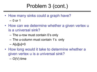Problem 3 (cont.)
• How many sinks could a graph have?
– 0 or 1
• How can we determine whether a given vertex u
is a universal sink?
– The u-row must contain 0’s only
– The u-column must contain 1’s only
– A[u][u]=0
• How long would it take to determine whether a
given vertex u is a universal sink?
– O(V) time
 