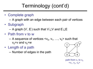 Terminology (cont’d)
• Complete graph
– A graph with an edge between each pair of vertices
• Subgraph
– A graph (V’, E’) such that V’V and E’E
• Path from v to w
– A sequence of vertices <v0, v1, …, vk> such that
v0=v and vk=w
• Length of a path
– Number of edges in the path
1 2
3 4
path from v1 to v4
<v1, v2, v4>
 