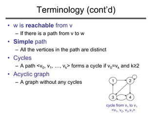 Terminology (cont’d)
• w is reachable from v
– If there is a path from v to w
• Simple path
– All the vertices in the path are distinct
• Cycles
– A path <v0, v1, …, vk> forms a cycle if v0=vk and k≥2
• Acyclic graph
– A graph without any cycles 1 2
3 4
cycle from v1 to v1
<v1, v2, v3,v1>
 