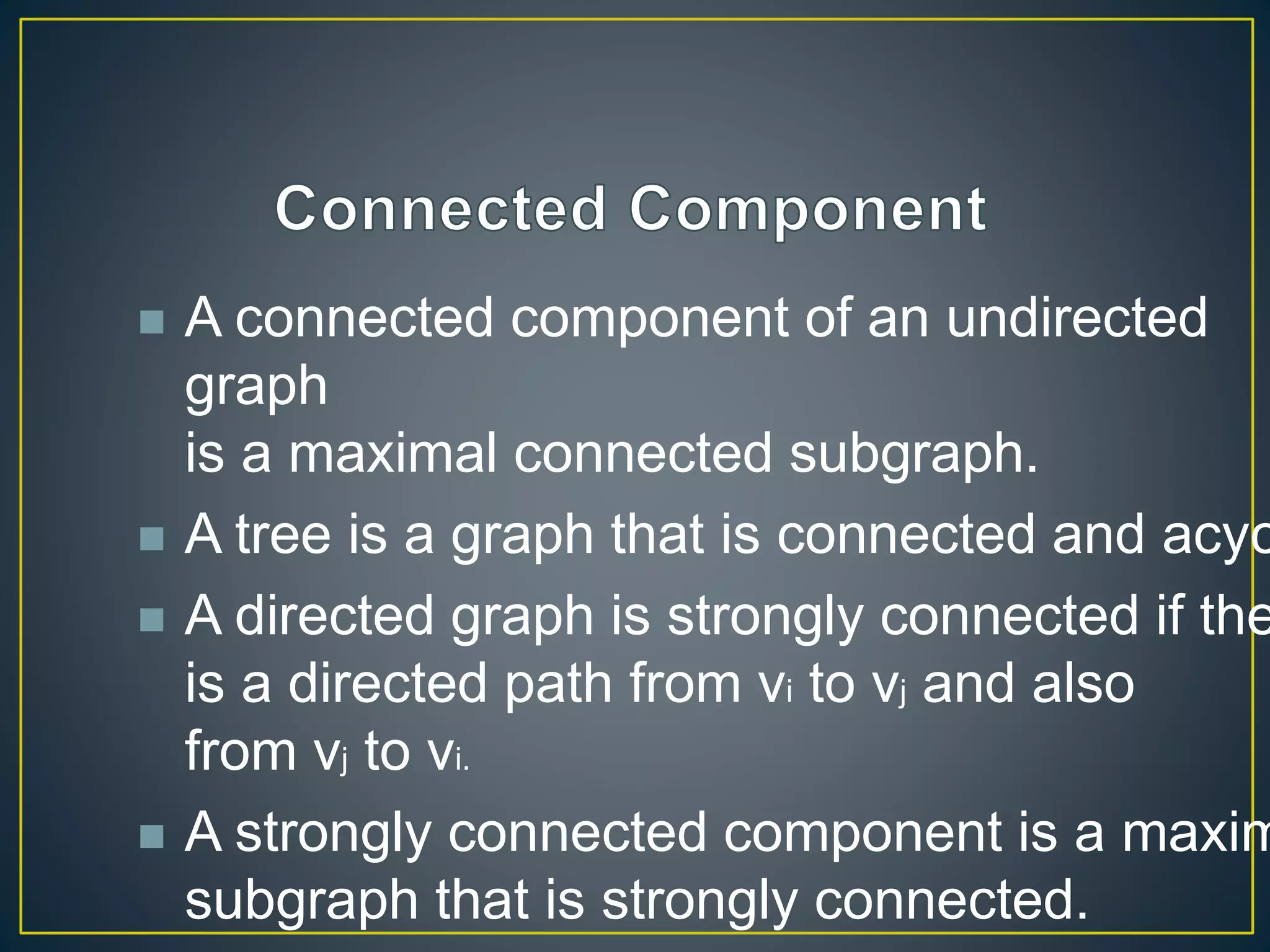  A connected component of an undirected
graph
is a maximal connected subgraph.
 A tree is a graph that is connected and acyc
 A directed graph is strongly connected if the
is a directed path from vi to vj and also
from vj to vi.
 A strongly connected component is a maxim
subgraph that is strongly connected.
 