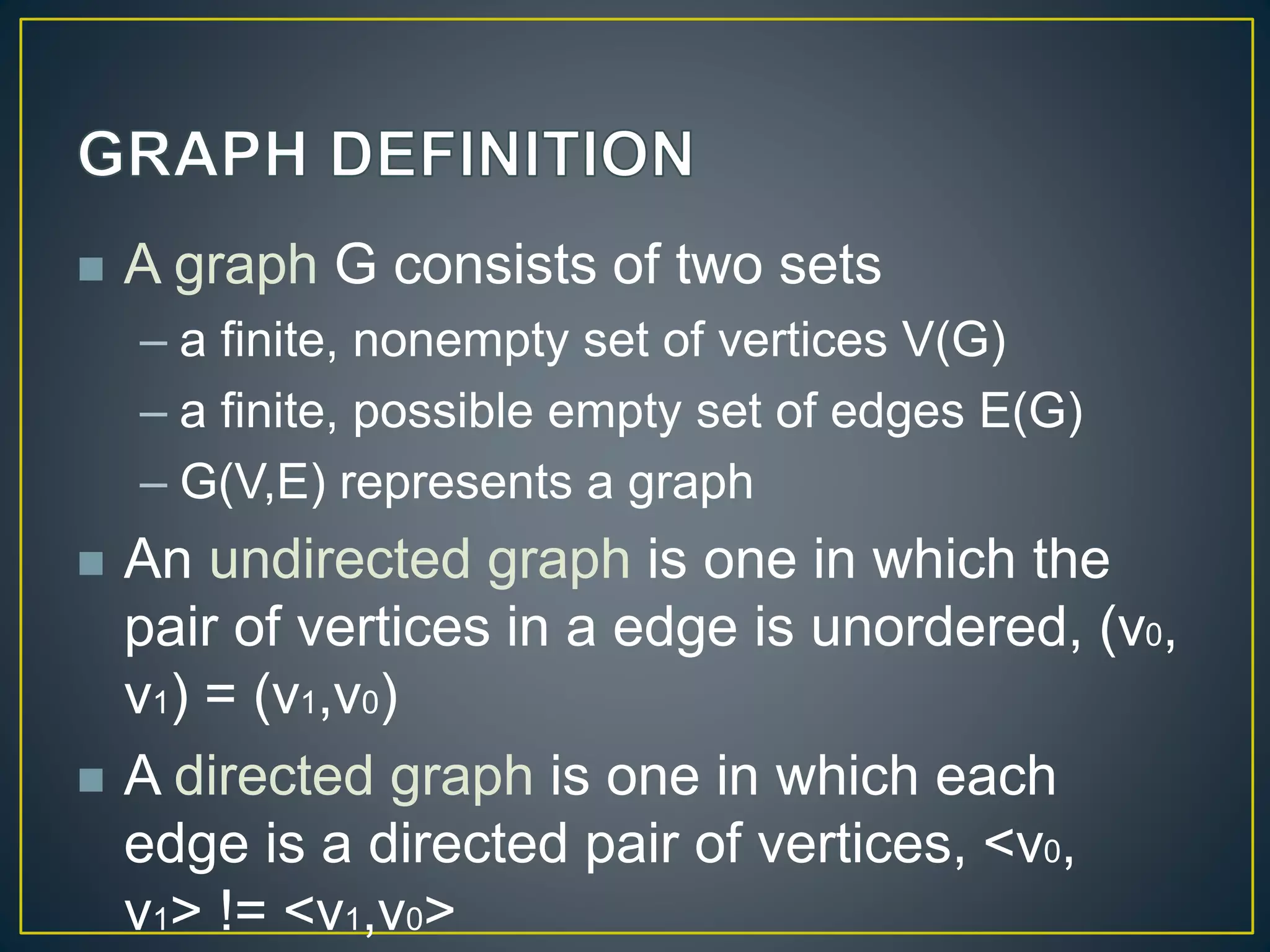  A graph G consists of two sets
– a finite, nonempty set of vertices V(G)
– a finite, possible empty set of edges E(G)
– G(V,E) represents a graph
 An undirected graph is one in which the
pair of vertices in a edge is unordered, (v0,
v1) = (v1,v0)
 A directed graph is one in which each
edge is a directed pair of vertices, <v0,
v1> != <v1,v0>
 