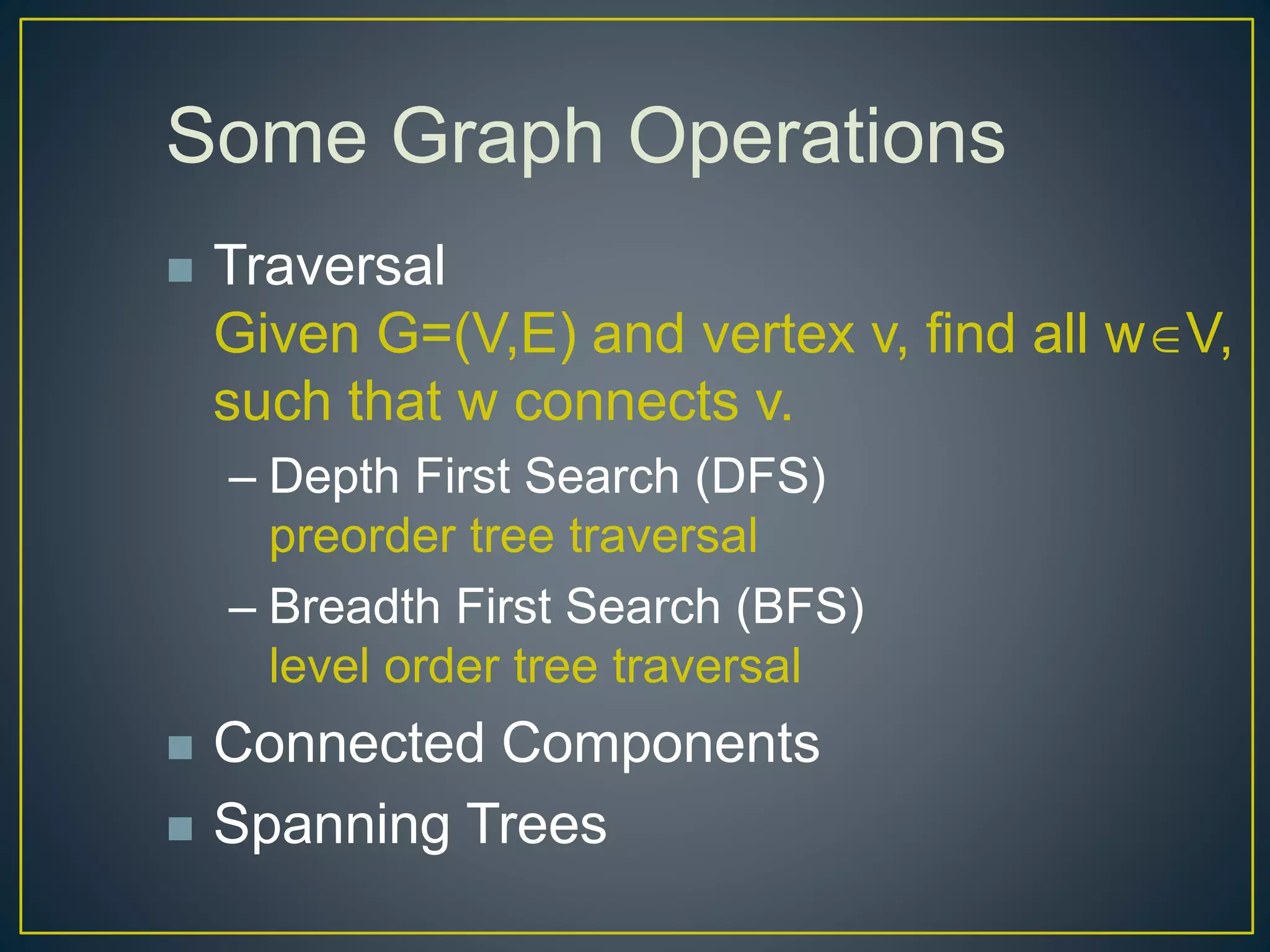 Some Graph Operations
 Traversal
Given G=(V,E) and vertex v, find all wV,
such that w connects v.
– Depth First Search (DFS)
preorder tree traversal
– Breadth First Search (BFS)
level order tree traversal
 Connected Components
 Spanning Trees
 