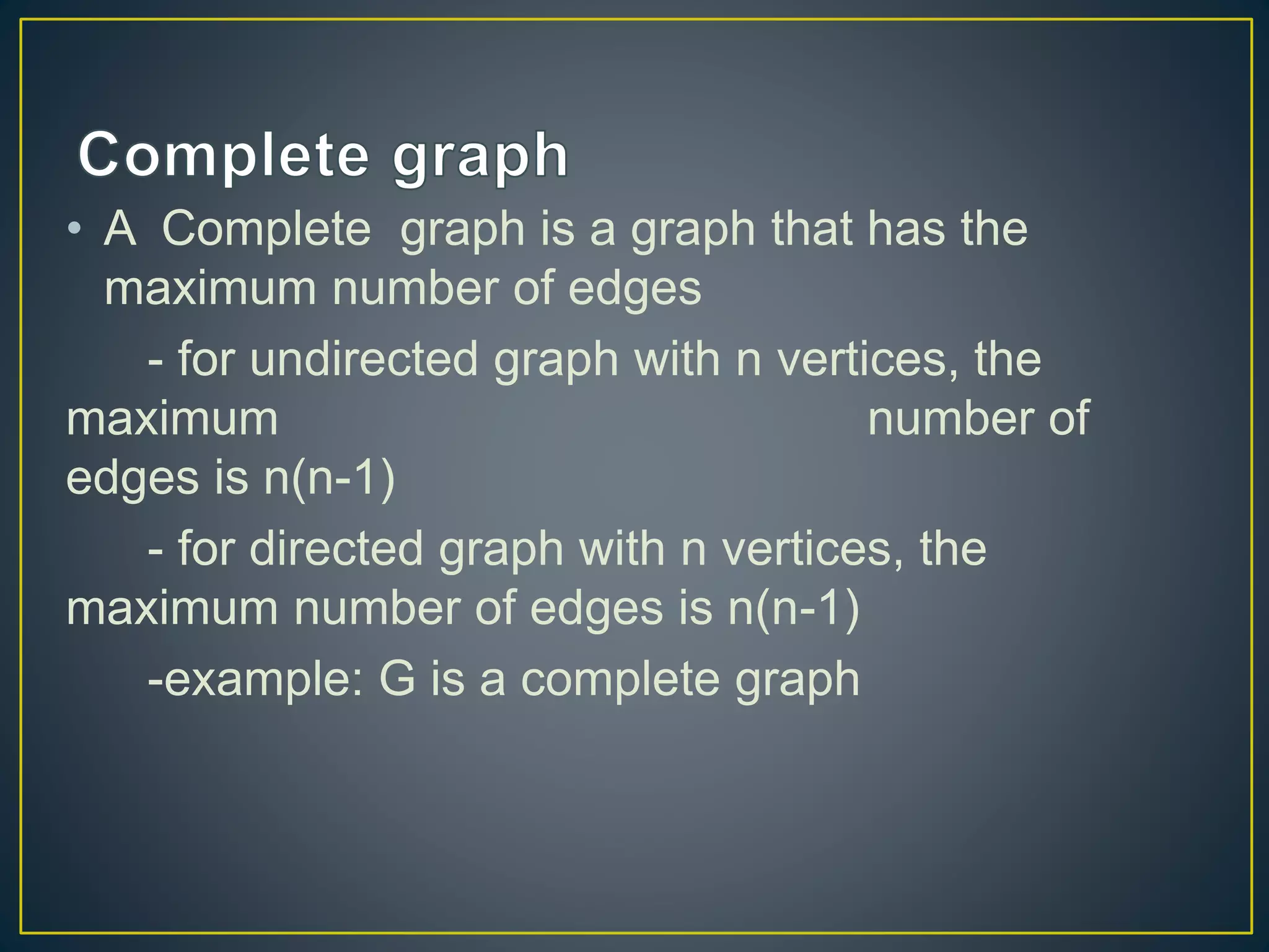 • A Complete graph is a graph that has the
maximum number of edges
- for undirected graph with n vertices, the
maximum number of
edges is n(n-1)
- for directed graph with n vertices, the
maximum number of edges is n(n-1)
-example: G is a complete graph
 