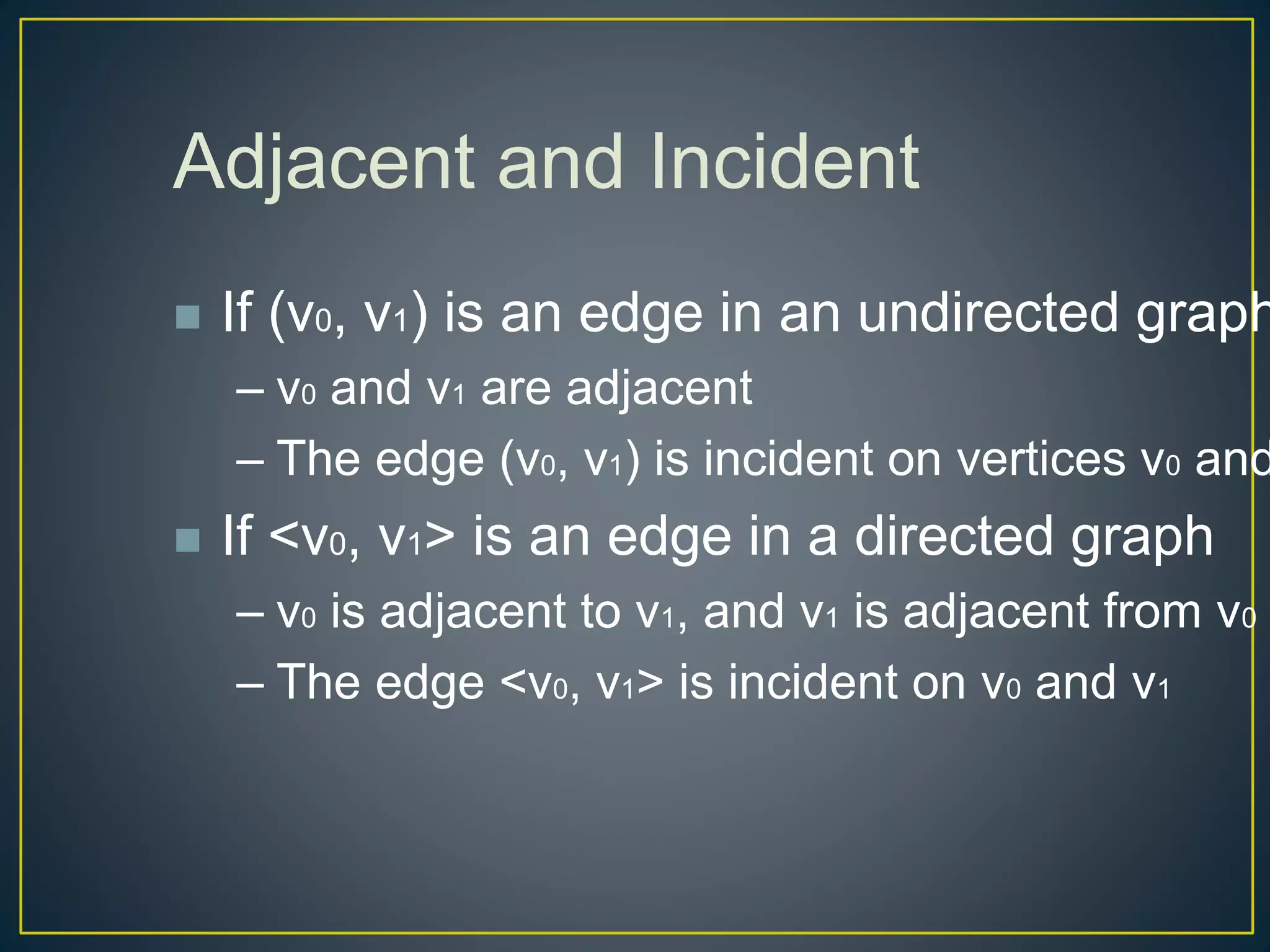 Adjacent and Incident
 If (v0, v1) is an edge in an undirected graph
– v0 and v1 are adjacent
– The edge (v0, v1) is incident on vertices v0 and
 If <v0, v1> is an edge in a directed graph
– v0 is adjacent to v1, and v1 is adjacent from v0
– The edge <v0, v1> is incident on v0 and v1
 
