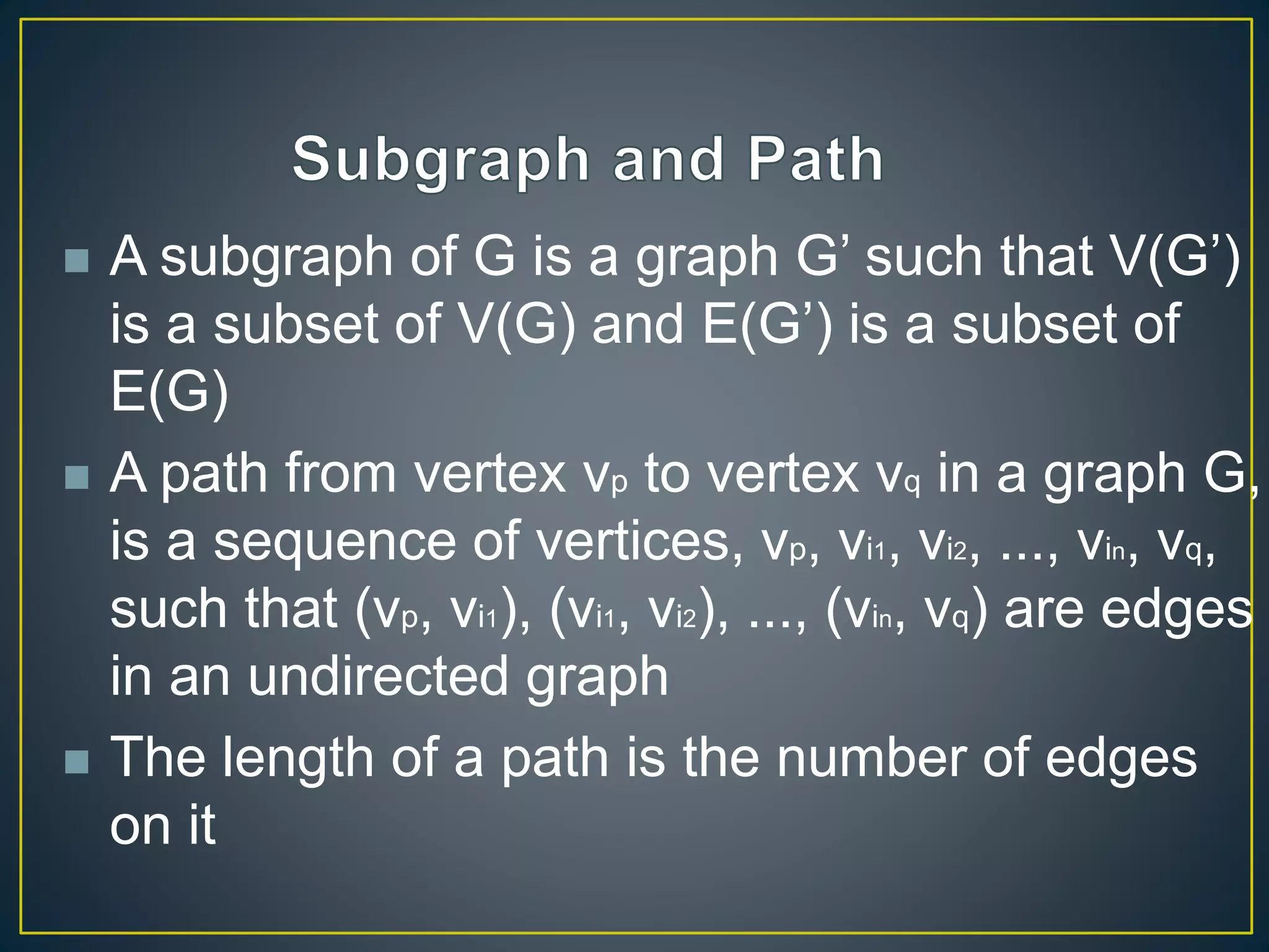  A subgraph of G is a graph G’ such that V(G’)
is a subset of V(G) and E(G’) is a subset of
E(G)
 A path from vertex vp to vertex vq in a graph G,
is a sequence of vertices, vp, vi1, vi2, ..., vin, vq,
such that (vp, vi1), (vi1, vi2), ..., (vin, vq) are edges
in an undirected graph
 The length of a path is the number of edges
on it
 
