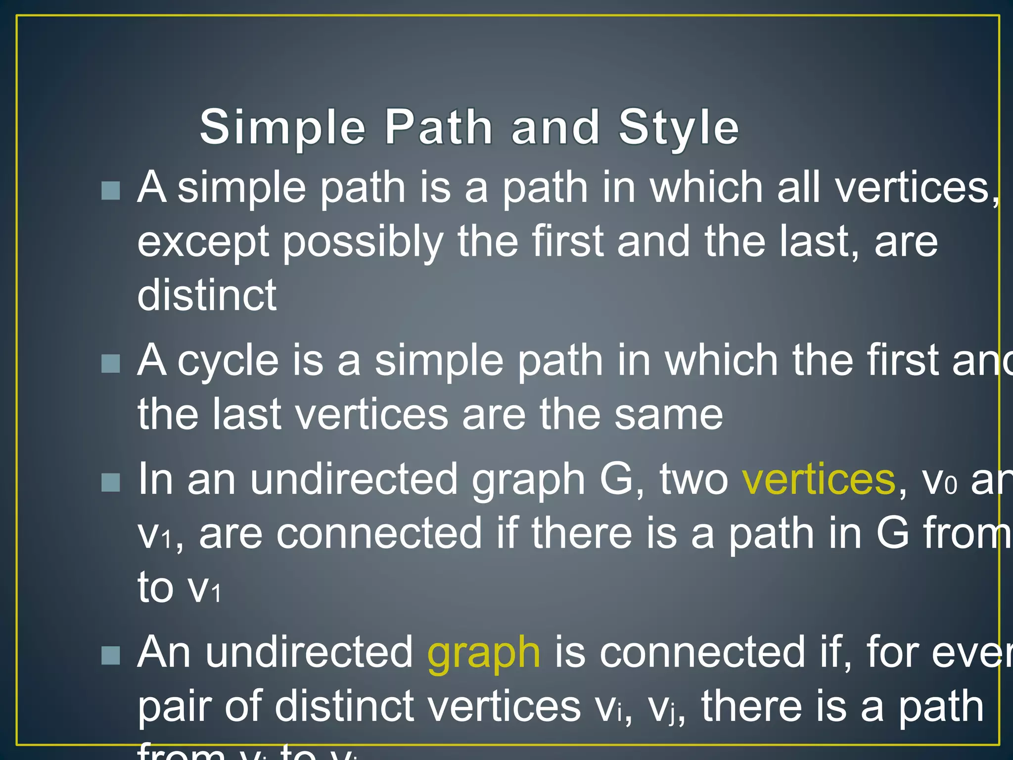  A simple path is a path in which all vertices,
except possibly the first and the last, are
distinct
 A cycle is a simple path in which the first and
the last vertices are the same
 In an undirected graph G, two vertices, v0 an
v1, are connected if there is a path in G from
to v1
 An undirected graph is connected if, for ever
pair of distinct vertices vi, vj, there is a path
 