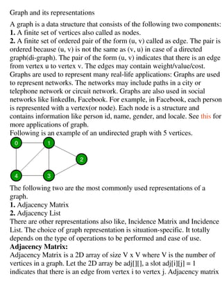 Graph and its representations
A graph is a data structure that consists of the following two components:
1. A finite set of vertices also called as nodes.
2. A finite set of ordered pair of the form (u, v) called as edge.
ordered because (u, v) is not the same as (v, u) in case of a directed
graph(di-graph). The pair of the form (u, v) indicates that there is an edge
from vertex u to vertex v. The e
Graphs are used to represent many real
to represent networks. The networks may include paths in a city or
telephone network or circuit network. Graphs are also used in social
networks like linkedIn, Facebook. For example, in Facebook, each person
is represented with a vertex(or node). Each node is a structure and
contains information like person id, name, gender, and locale. See
more applications of graph.
Following is an example of an undirected graph with 5 vertices.
The following two are the most commonly used representations of a
graph.
1. Adjacency Matrix
2. Adjacency List
There are other representations also like, Incidence Matrix and Incidence
List. The choice of graph representation is situation
depends on the type of operations to be performed and ease of use.
Adjacency Matrix:
Adjacency Matrix is a 2D array of size V x V where V is the number of
vertices in a graph. Let the 2D array be adj[][], a slot adj[i][j] = 1
indicates that there is an edge from vertex i to vertex j. Adjacency matrix
Graph and its representations
A graph is a data structure that consists of the following two components:
A finite set of vertices also called as nodes.
A finite set of ordered pair of the form (u, v) called as edge.
ordered because (u, v) is not the same as (v, u) in case of a directed
graph). The pair of the form (u, v) indicates that there is an edge
from vertex u to vertex v. The edges may contain weight/value/cost.
Graphs are used to represent many real-life applications: Graphs are used
to represent networks. The networks may include paths in a city or
telephone network or circuit network. Graphs are also used in social
ike linkedIn, Facebook. For example, in Facebook, each person
is represented with a vertex(or node). Each node is a structure and
contains information like person id, name, gender, and locale. See
more applications of graph.
Following is an example of an undirected graph with 5 vertices.
The following two are the most commonly used representations of a
There are other representations also like, Incidence Matrix and Incidence
List. The choice of graph representation is situation-specific. It totally
depends on the type of operations to be performed and ease of use.
Adjacency Matrix is a 2D array of size V x V where V is the number of
the 2D array be adj[][], a slot adj[i][j] = 1
indicates that there is an edge from vertex i to vertex j. Adjacency matrix
A graph is a data structure that consists of the following two components:
A finite set of ordered pair of the form (u, v) called as edge. The pair is
ordered because (u, v) is not the same as (v, u) in case of a directed
graph). The pair of the form (u, v) indicates that there is an edge
dges may contain weight/value/cost.
life applications: Graphs are used
to represent networks. The networks may include paths in a city or
telephone network or circuit network. Graphs are also used in social
ike linkedIn, Facebook. For example, in Facebook, each person
is represented with a vertex(or node). Each node is a structure and
contains information like person id, name, gender, and locale. See this for
Following is an example of an undirected graph with 5 vertices.
The following two are the most commonly used representations of a
There are other representations also like, Incidence Matrix and Incidence
specific. It totally
depends on the type of operations to be performed and ease of use.
Adjacency Matrix is a 2D array of size V x V where V is the number of
the 2D array be adj[][], a slot adj[i][j] = 1
indicates that there is an edge from vertex i to vertex j. Adjacency matrix
 