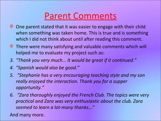 Parent Comments One parent stated that it was easier to engage with their child when something was taken home. This is true and is something which I did not think about until after reading this comment. There were many satisfying and valuable comments which will helped me to evaluate my project such as: “ Thank you very much... It would be great if it continued.” “ Spanish would also be good.” “ Stephanie has a very encouraging teaching style and my son really enjoyed the interaction. Thank you for a supper opportunity.” “ Zara thoroughly enjoyed the French Club. The topics were very practical and Zara was very enthusiastic about the club. Zara seemed to learn a lot-many thanks...” And many more. 
