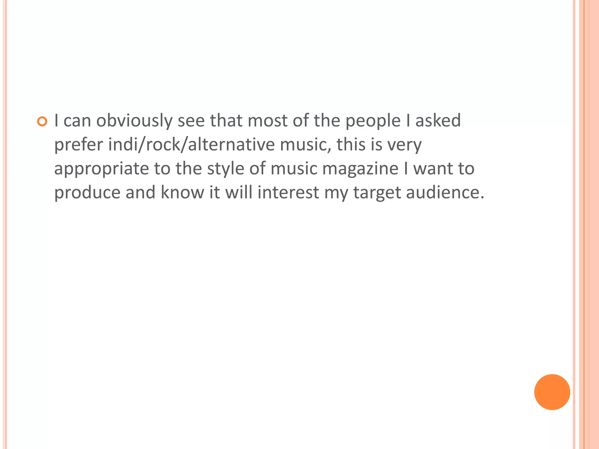 I can obviously see that most of the people I asked prefer indi/rock/alternative music, this is very appropriate to the style of music magazine I want to produce and know it will interest my target audience.