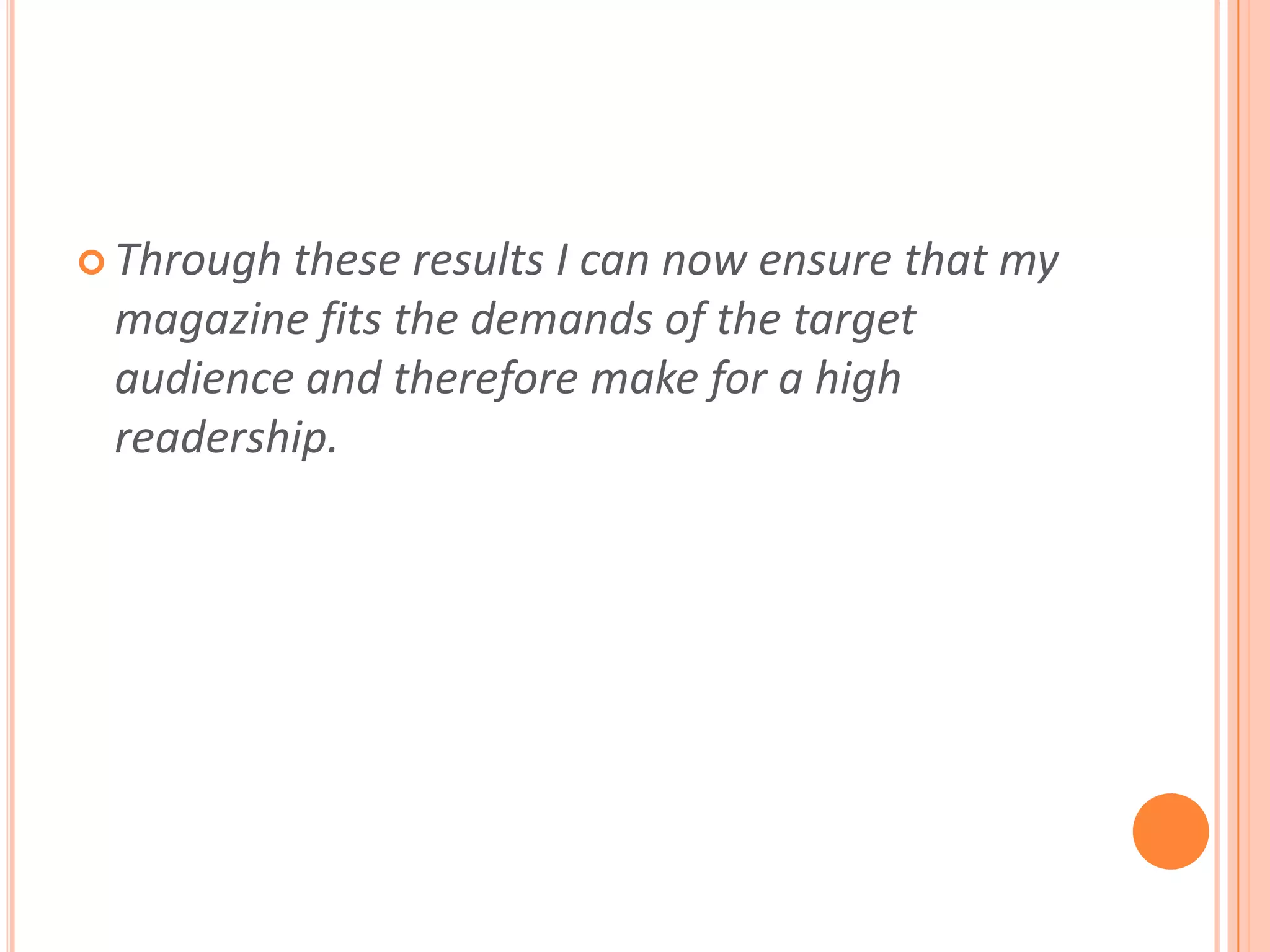 Through these results I can now ensure that my magazine fits the demands of the target audience and therefore make for a high readership.